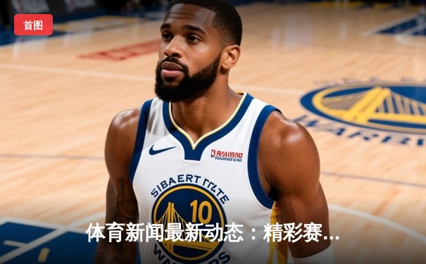 体育新闻最新动态：精彩赛事回顾